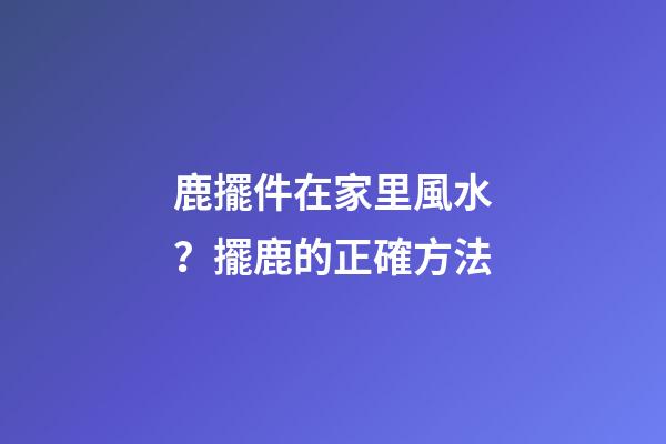 鹿擺件在家里風水？擺鹿的正確方法